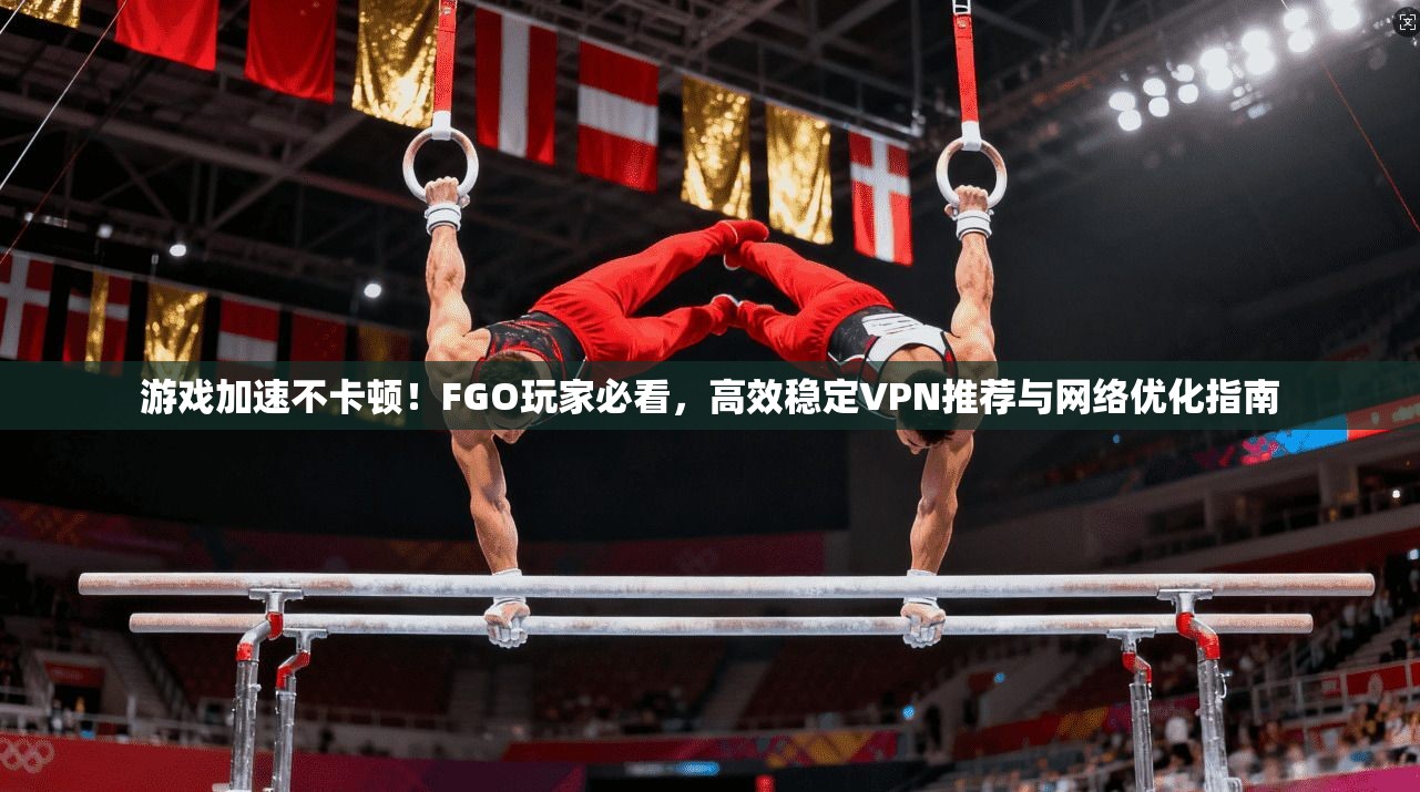 游戏加速不卡顿！FGO玩家必看，高效稳定VPN推荐与网络优化指南