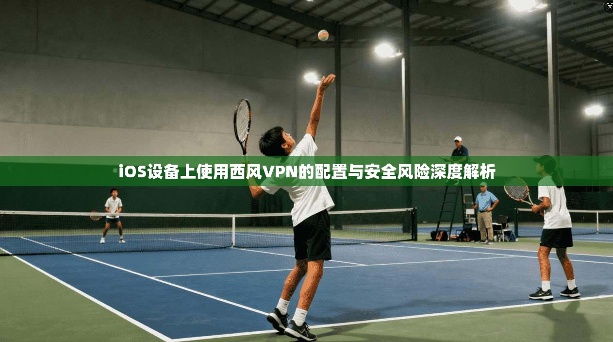 iOS设备上使用西风VPN的配置与安全风险深度解析