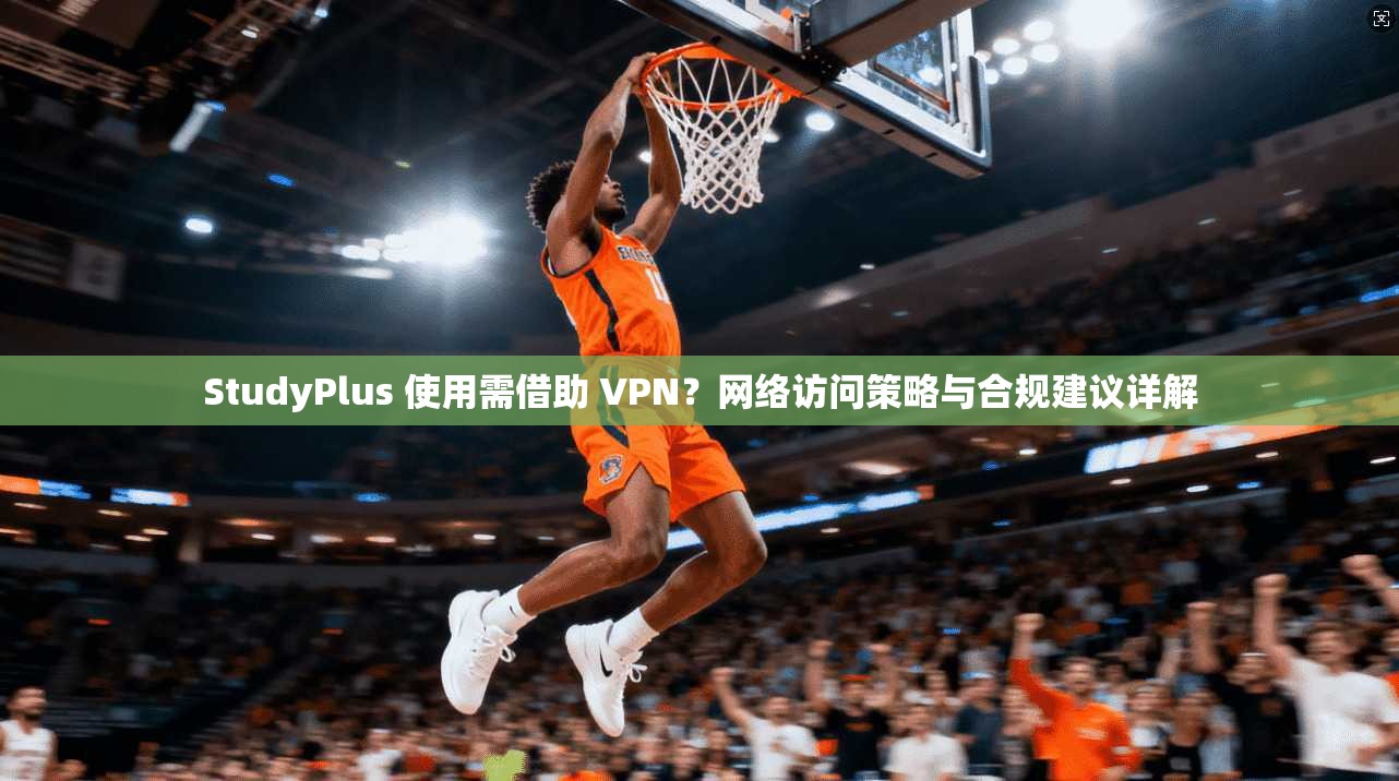 StudyPlus 使用需借助 VPN?网络访问策略与合规建议详解