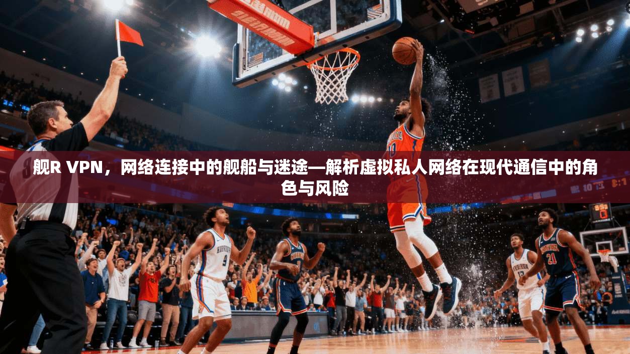 舰R VPN，网络连接中的舰船与迷途—解析虚拟私人网络在现代通信中的角色与风险
