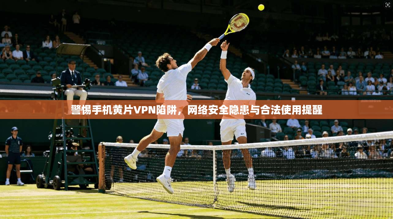 警惕手机黄片VPN陷阱，网络安全隐患与合法使用提醒
