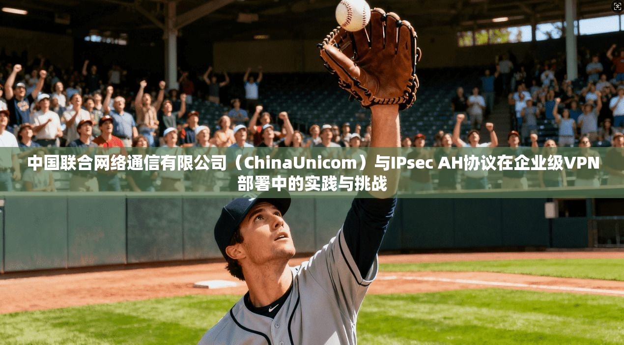 中国联合网络通信有限公司（ChinaUnicom）与IPsec AH协议在企业级VPN部署中的实践与挑战