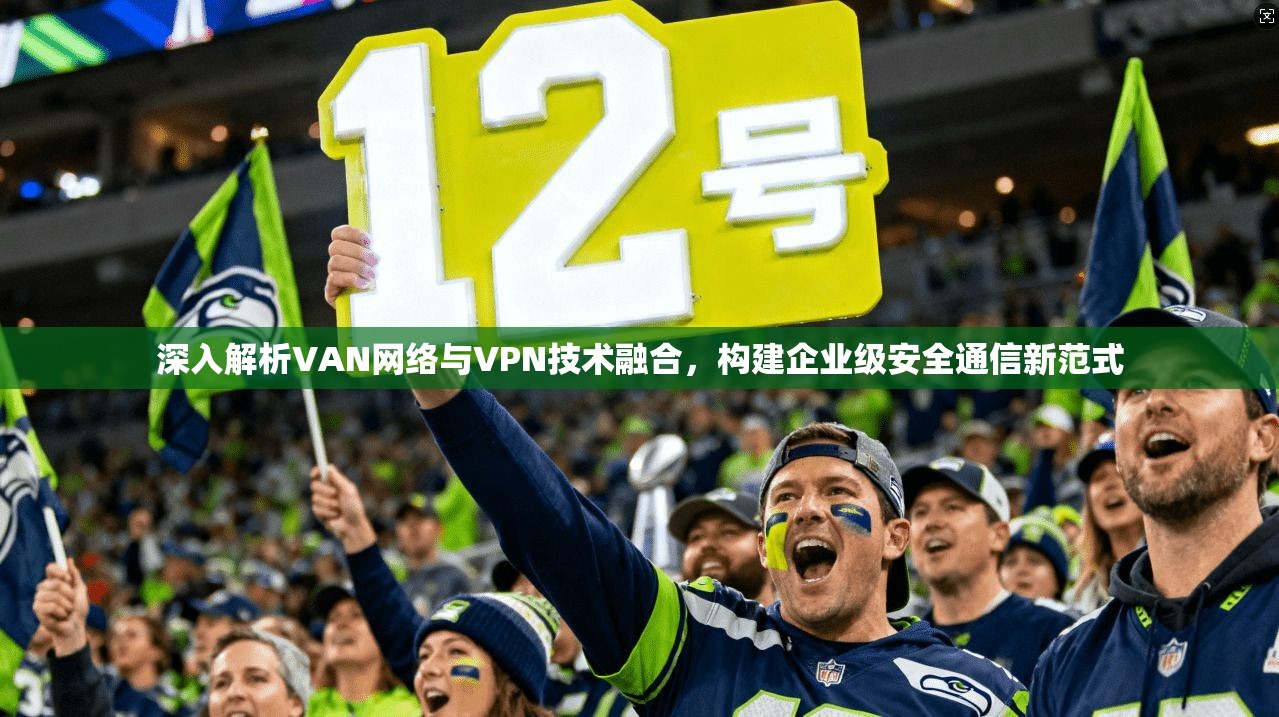 深入解析VAN网络与VPN技术融合,构建企业级安全通信新范式