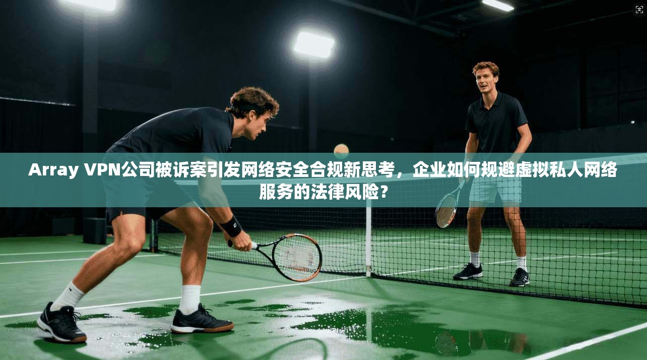 Array VPN公司被诉案引发网络安全合规新思考，企业如何规避虚拟私人网络服务的法律风险？