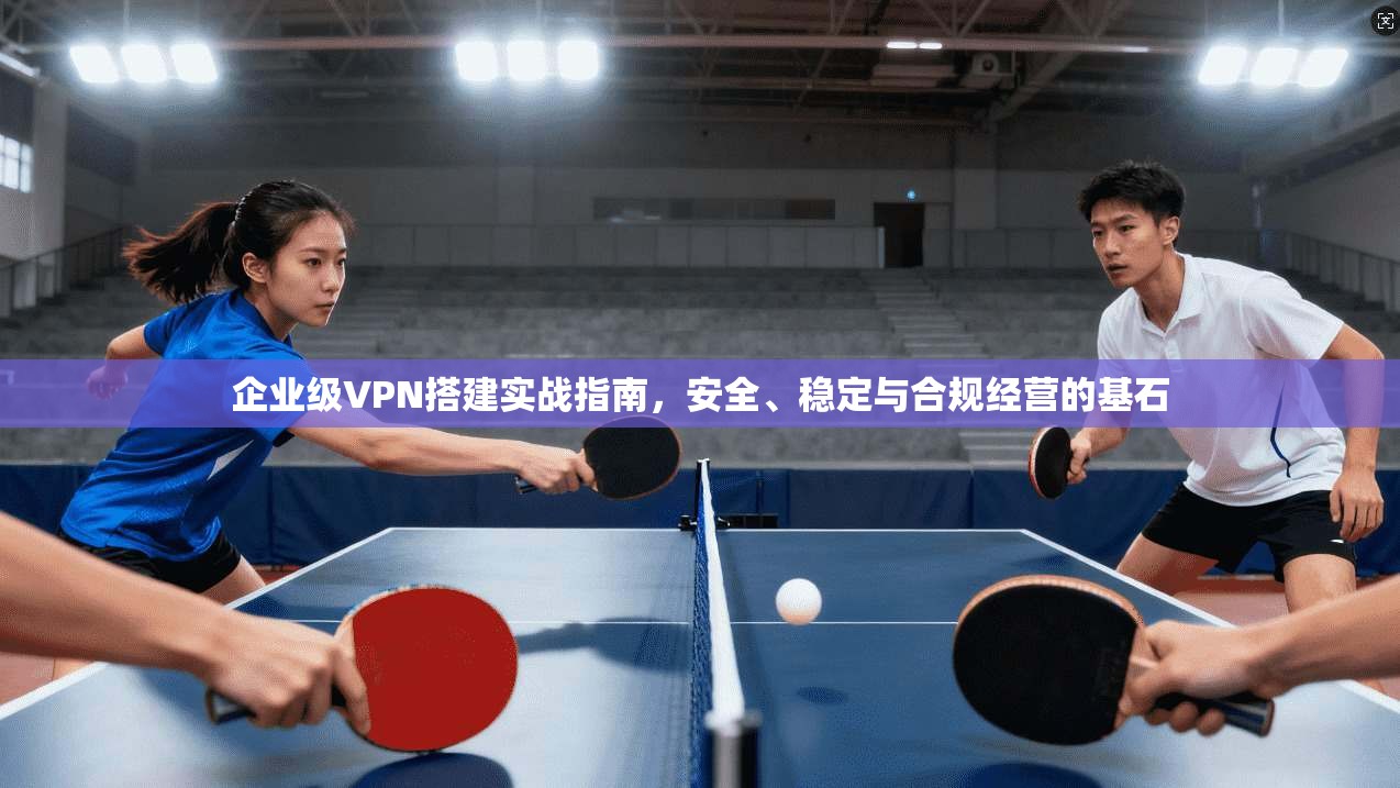 企业级VPN搭建实战指南,安全、稳定与合规经营的基石 企业级VPN搭建实战指南,安全、稳定与合规经营的基石