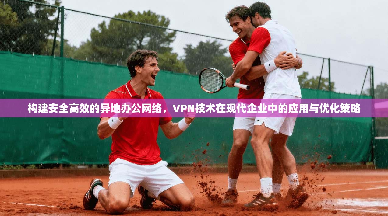构建安全高效的异地办公网络,VPN技术在现代企业中的应用与优化策略