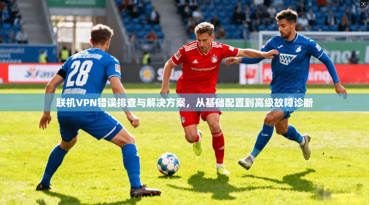 联机VPN错误排查与解决方案，从基础配置到高级故障诊断