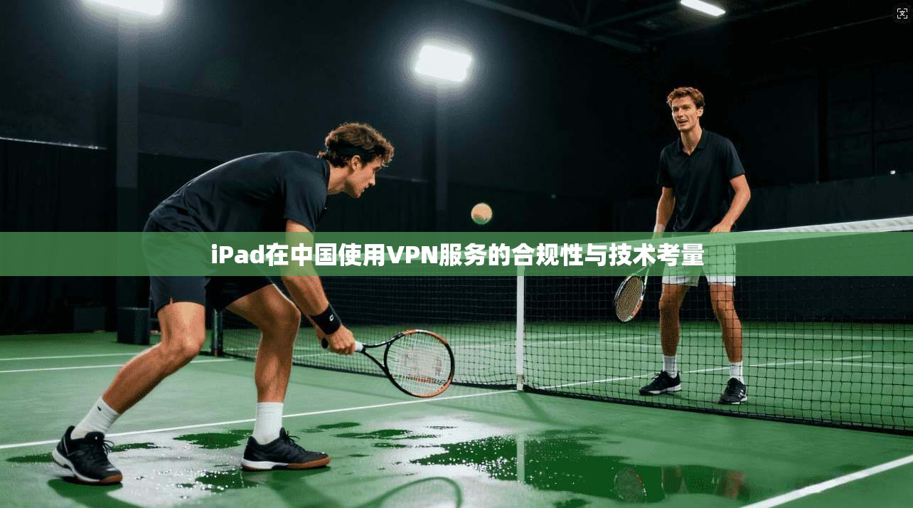 iPad在中国使用VPN服务的合规性与技术考量