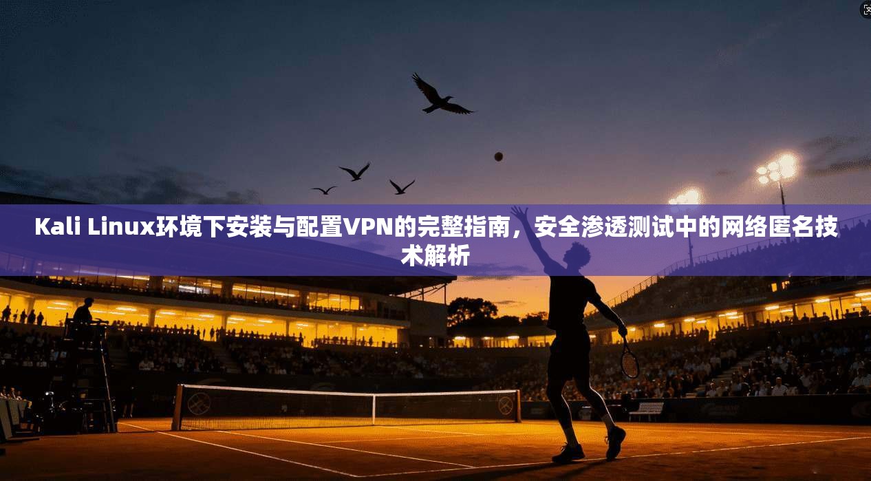 Kali Linux环境下安装与配置VPN的完整指南，安全渗透测试中的网络匿名技术解析
