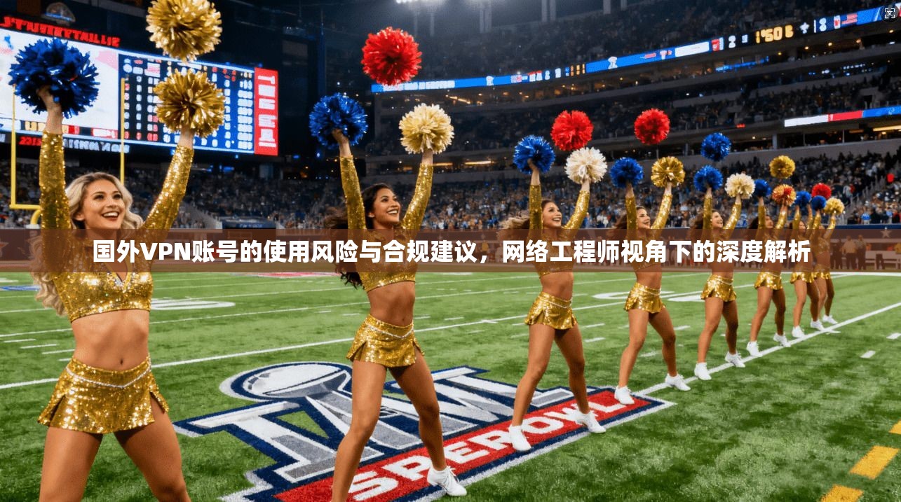 国外VPN账号的使用风险与合规建议，网络工程师视角下的深度解析
