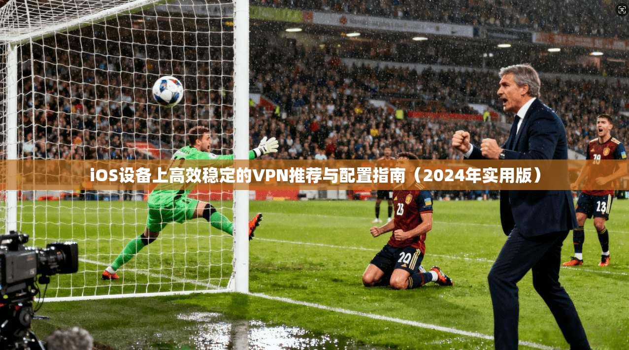 iOS设备上高效稳定的VPN推荐与配置指南（2024年实用版）