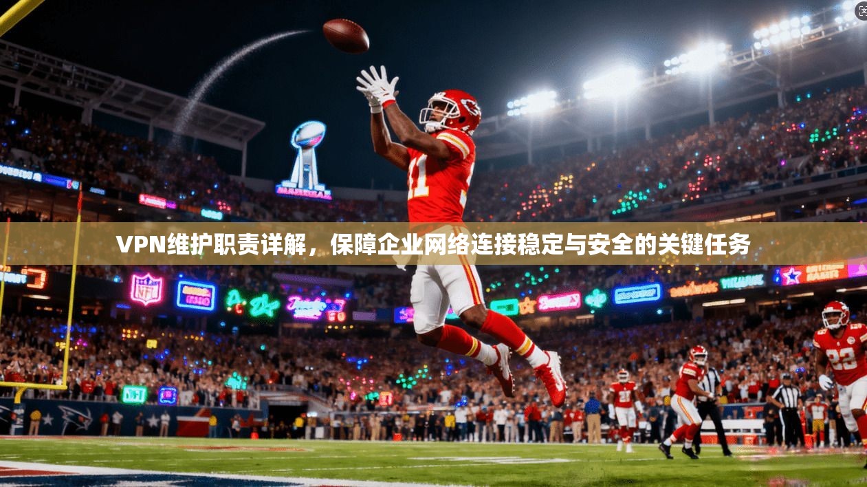 VPN维护职责详解,保障企业网络连接稳定与安全的关键任务
