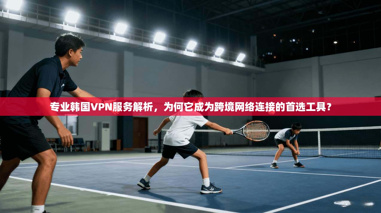 专业韩国VPN服务解析，为何它成为跨境网络连接的首选工具？