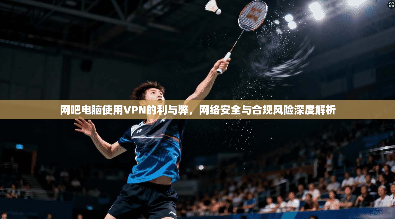 网吧电脑使用VPN的利与弊,网络安全与合规风险深度解析 网吧电脑使用VPN的利与弊,网络安全与合规风险深度解析