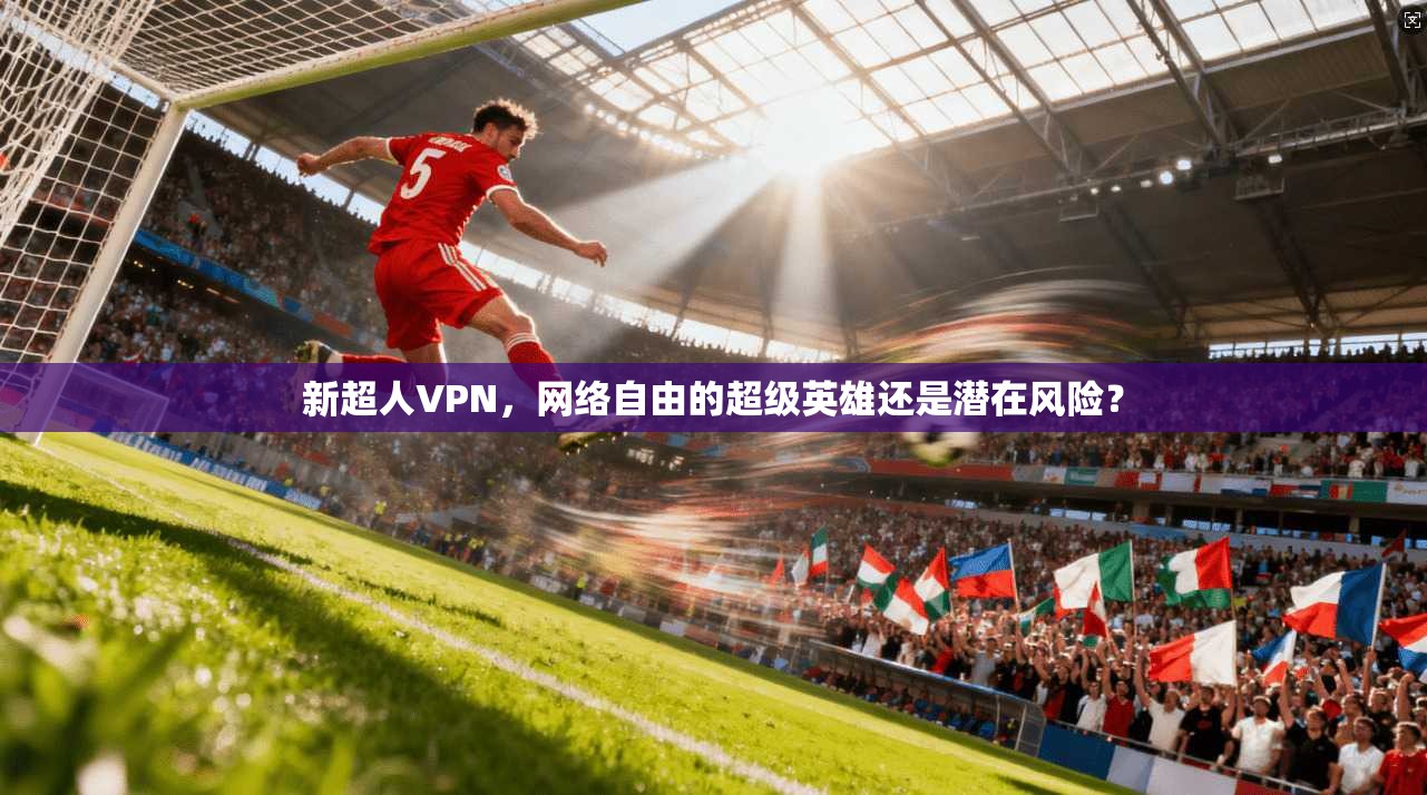 新超人VPN,网络自由的超级英雄还是潜在风险? 新超人VPN,网络自由的超级英雄还是潜在风险?