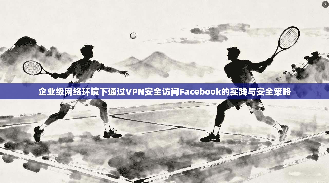 企业级网络环境下通过VPN安全访问Facebook的实践与安全策略 企业级网络环境下通过VPN安全访问Facebook的实践与安全策略