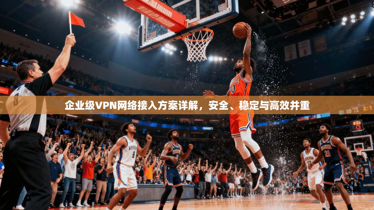企业级VPN网络接入方案详解,安全、稳定与高效并重 企业级VPN网络接入方案详解,安全、稳定与高效并重