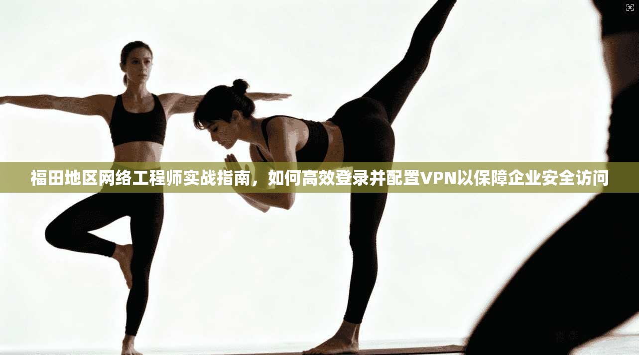 福田地区网络工程师实战指南,如何高效登录并配置VPN以保障企业安全访问 福田地区网络工程师实战指南,如何高效登录并配置VPN以保障企业安全访问