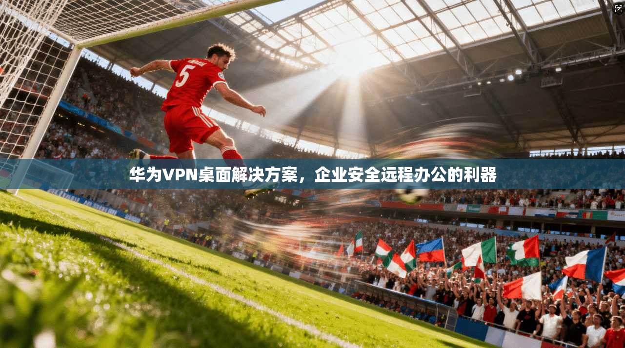 华为VPN桌面解决方案,企业安全远程办公的利器 华为VPN桌面解决方案,企业安全远程办公的利器