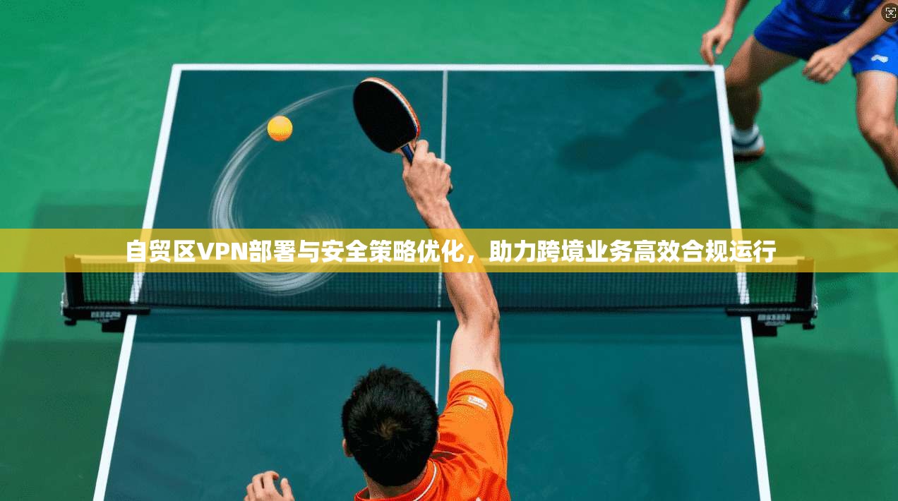 自贸区VPN部署与安全策略优化,助力跨境业务高效合规运行