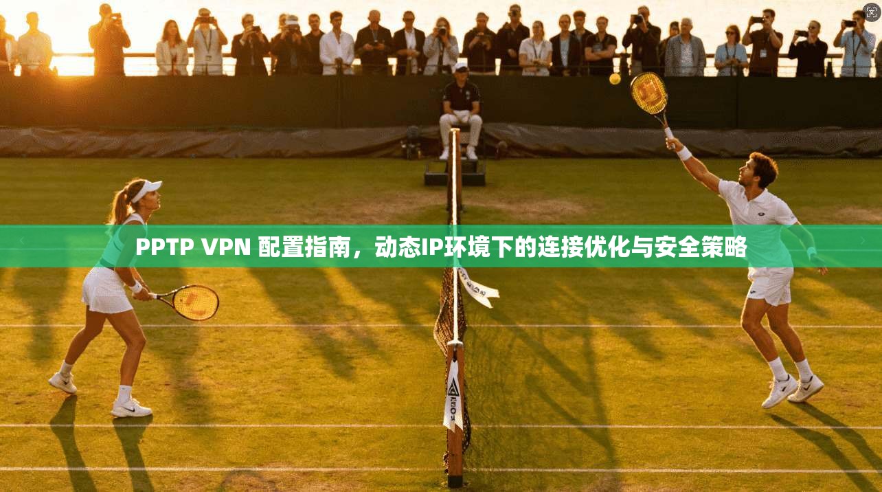 PPTP VPN 配置指南，动态IP环境下的连接优化与安全策略