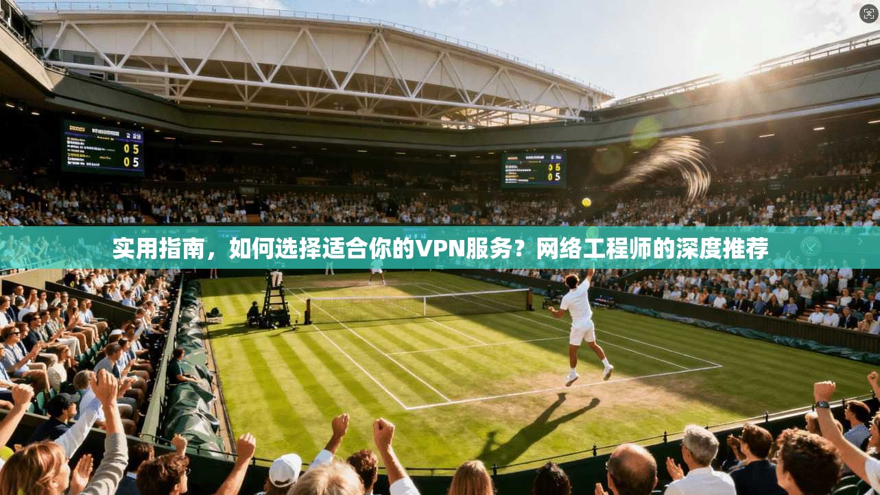 实用指南，如何选择适合你的VPN服务？网络工程师的深度推荐