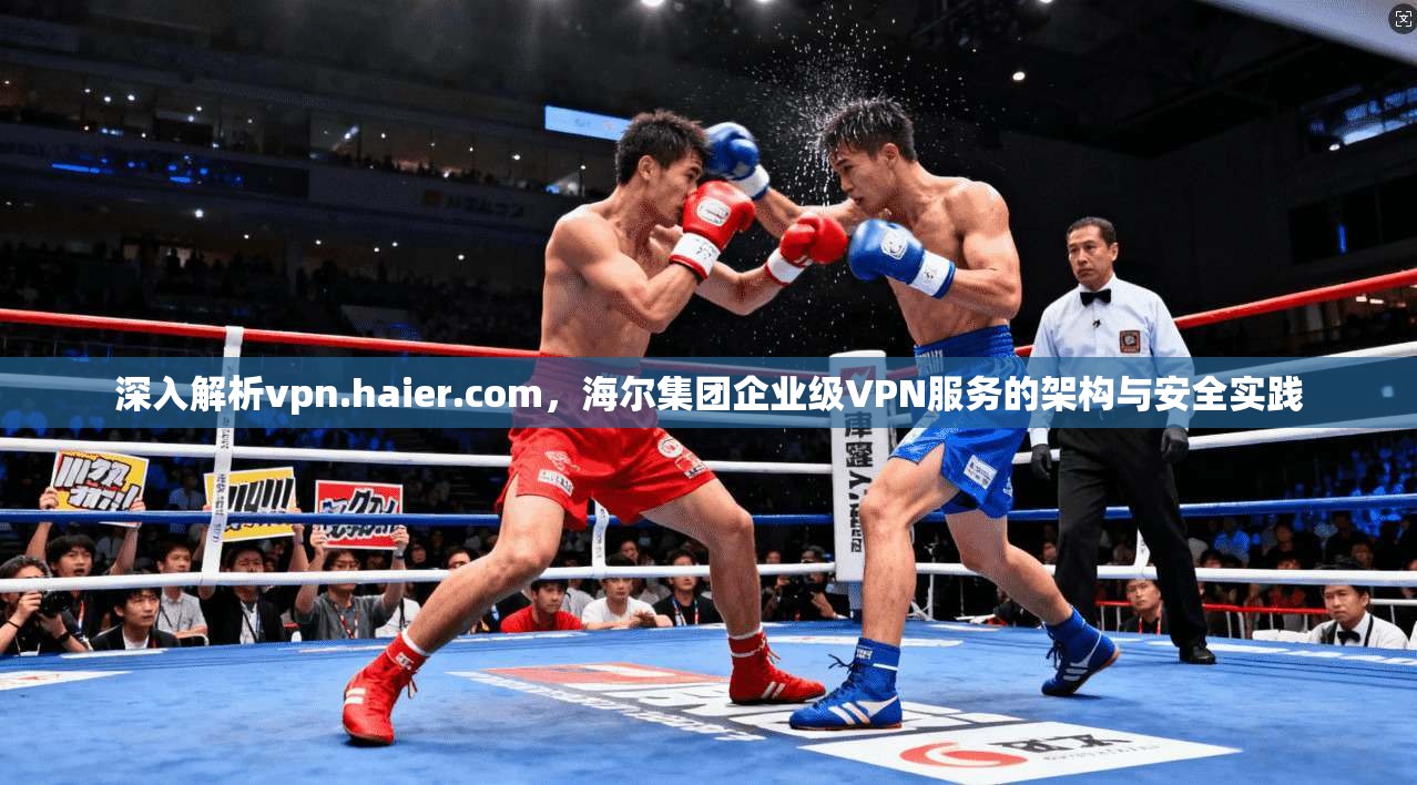 深入解析vpn.haier.com,海尔集团企业级VPN服务的架构与安全实践 深入解析vpn.haier.com,海尔集团企业级VPN服务的架构与安全实践
