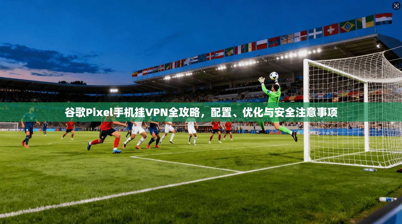 谷歌Pixel手机挂VPN全攻略,配置、优化与安全注意事项 谷歌Pixel手机挂VPN全攻略,配置、优化与安全注意事项