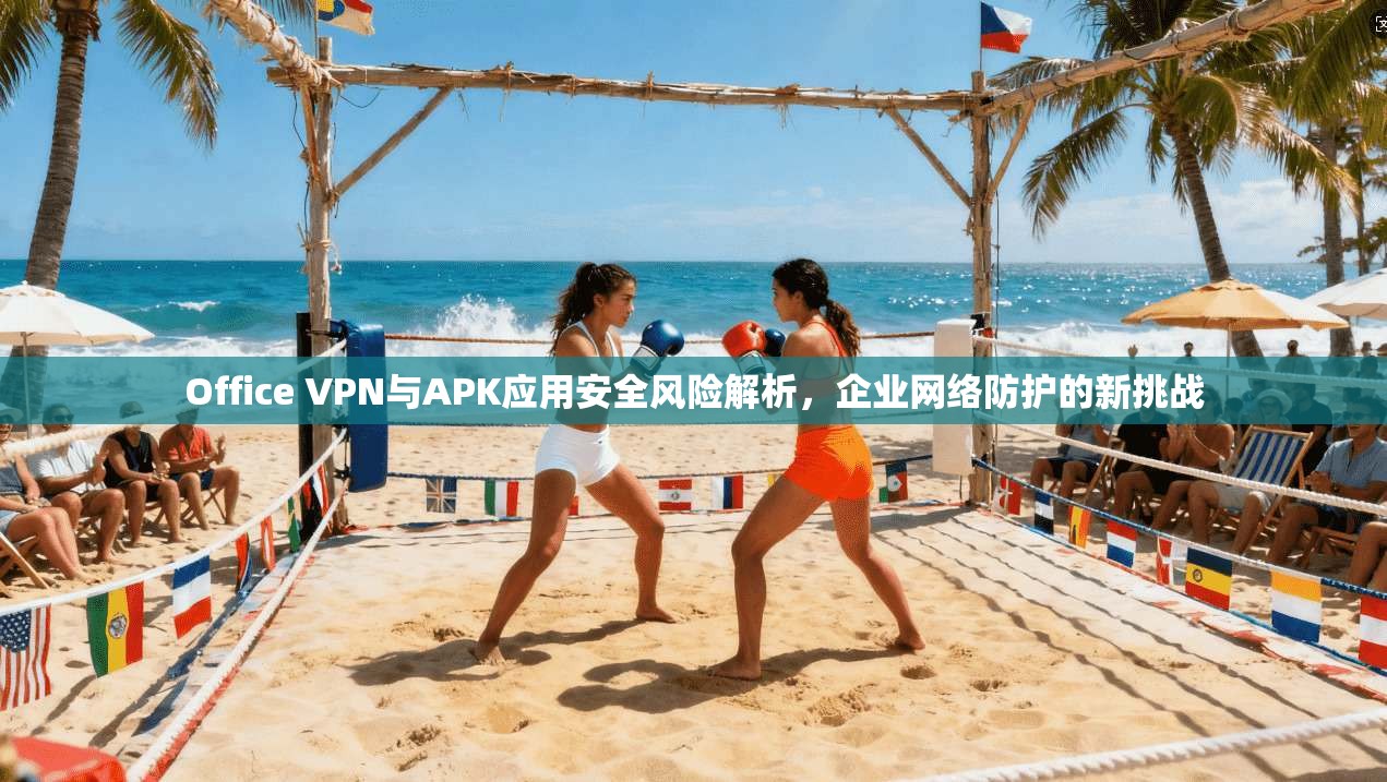 Office VPN与APK应用安全风险解析,企业网络防护的新挑战 Office VPN与APK应用安全风险解析,企业网络防护的新挑战