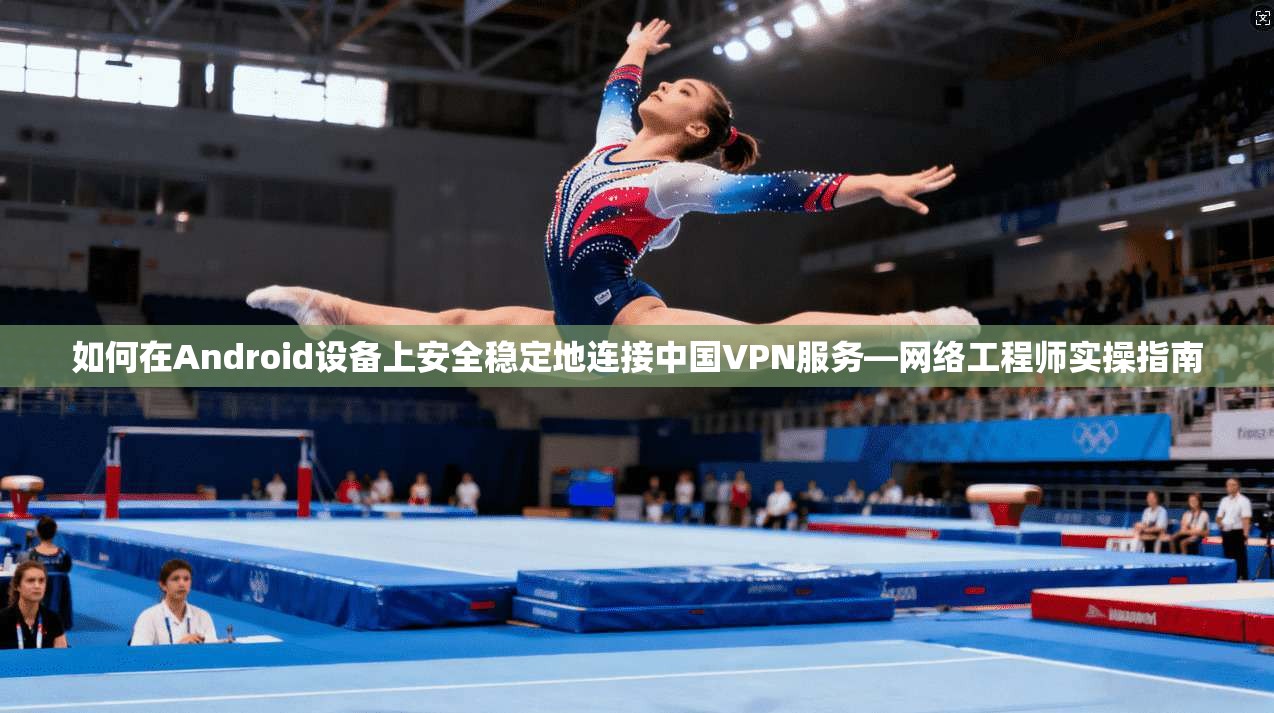 如何在Android设备上安全稳定地连接中国VPN服务—网络工程师实操指南 如何在Android设备上安全稳定地连接中国VPN服务—网络工程师实操指南