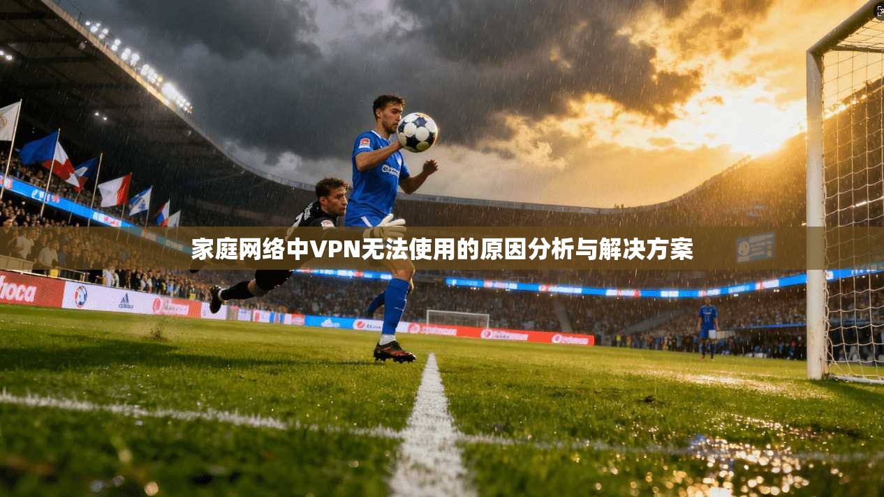家庭网络中VPN无法使用的原因分析与解决方案 家庭网络中VPN无法使用的原因分析与解决方案