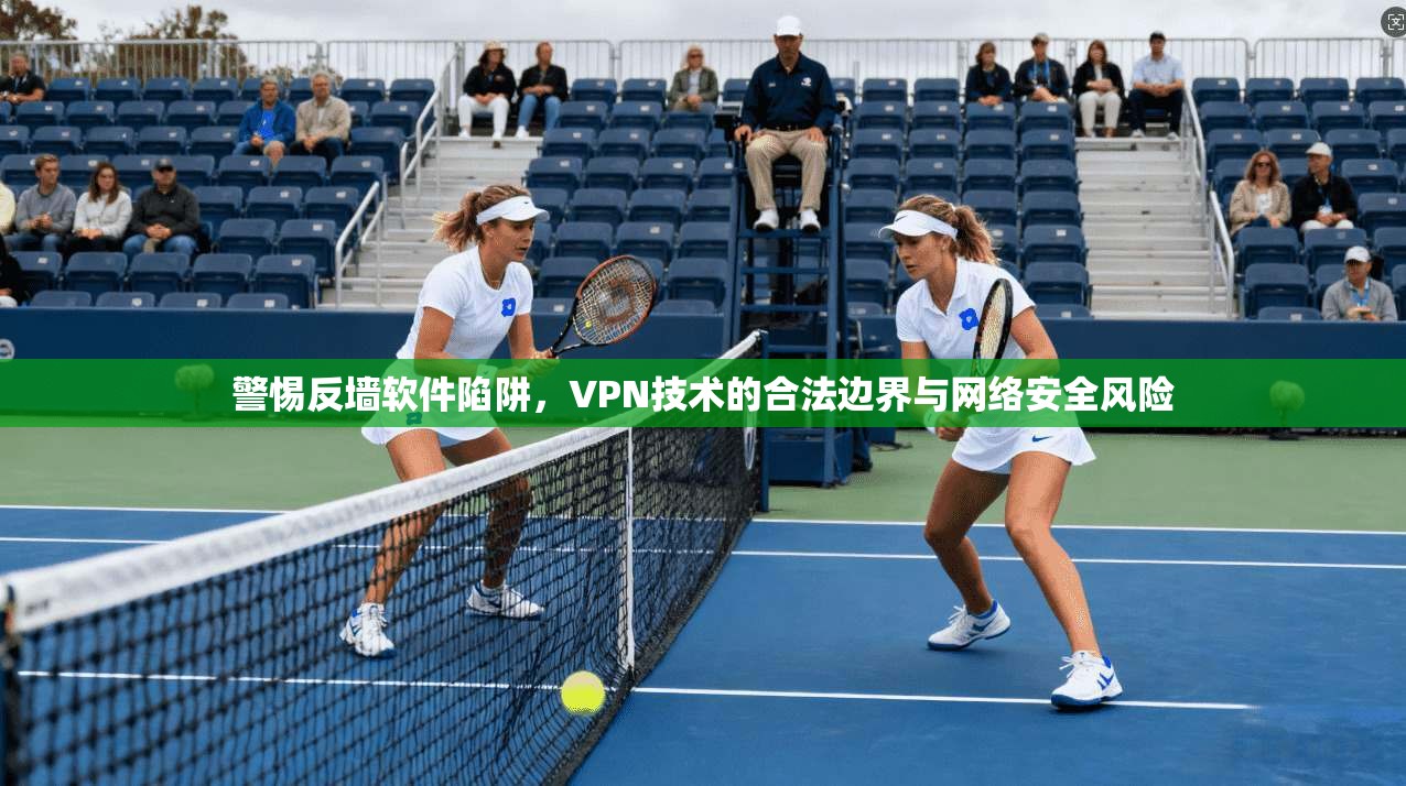 警惕反墙软件陷阱,VPN技术的合法边界与网络安全风险 警惕反墙软件陷阱,VPN技术的合法边界与网络安全风险