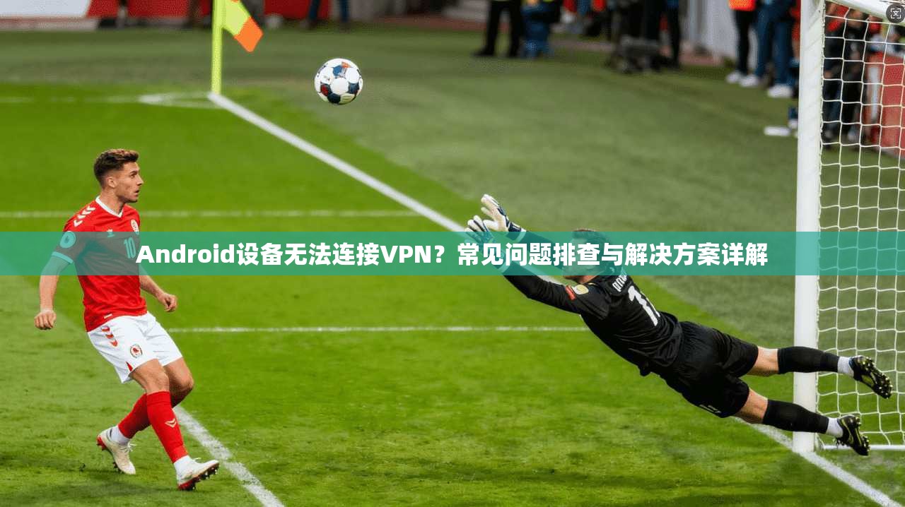 Android设备无法连接VPN?常见问题排查与解决方案详解 Android设备无法连接VPN?常见问题排查与解决方案详解
