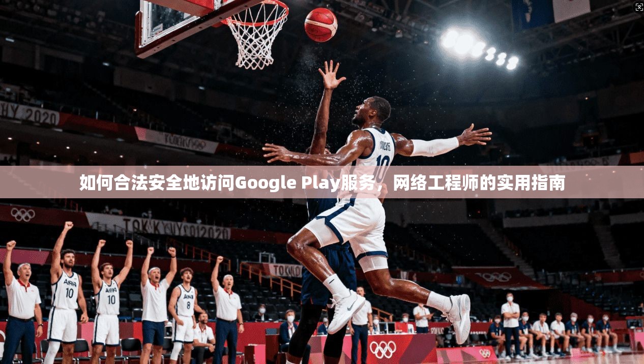 如何合法安全地访问Google Play服务,网络工程师的实用指南 如何合法安全地访问Google Play服务,网络工程师的实用指南