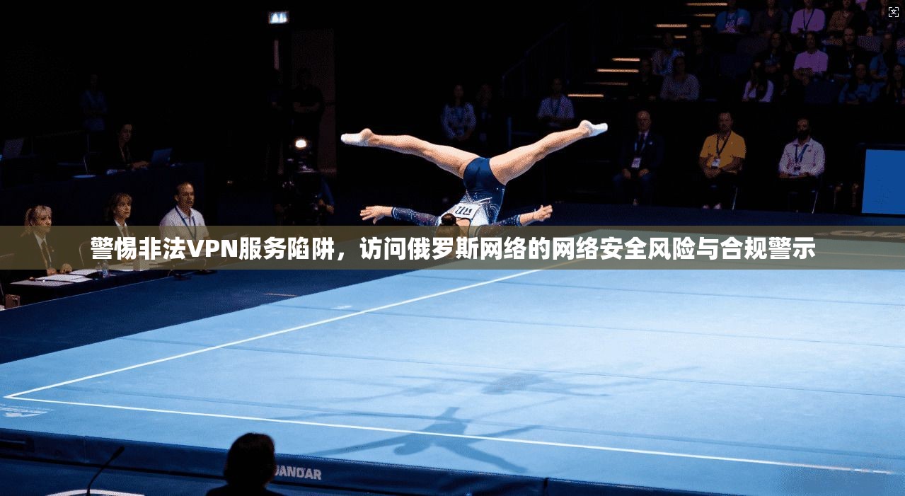 警惕非法VPN服务陷阱,访问俄罗斯网络的网络安全风险与合规警示 警惕非法VPN服务陷阱,访问俄罗斯网络的网络安全风险与合规警示