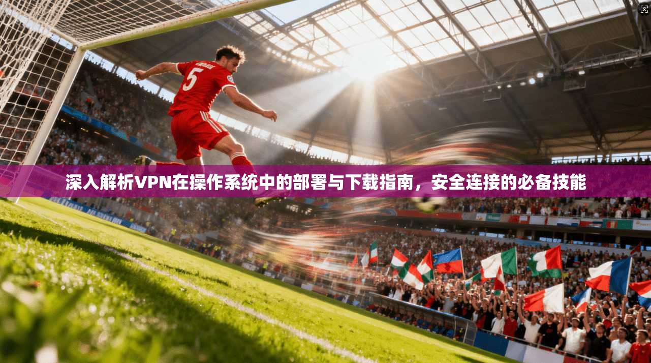 深入解析VPN在操作系统中的部署与下载指南,安全连接的必备技能 深入解析VPN在操作系统中的部署与下载指南,安全连接的必备技能