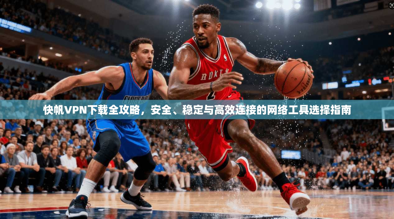 快帆VPN下载全攻略，安全、稳定与高效连接的网络工具选择指南