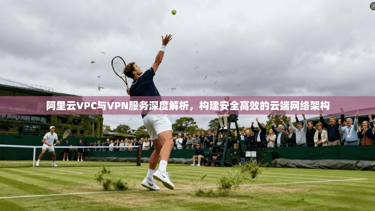阿里云VPC与VPN服务深度解析，构建安全高效的云端网络架构