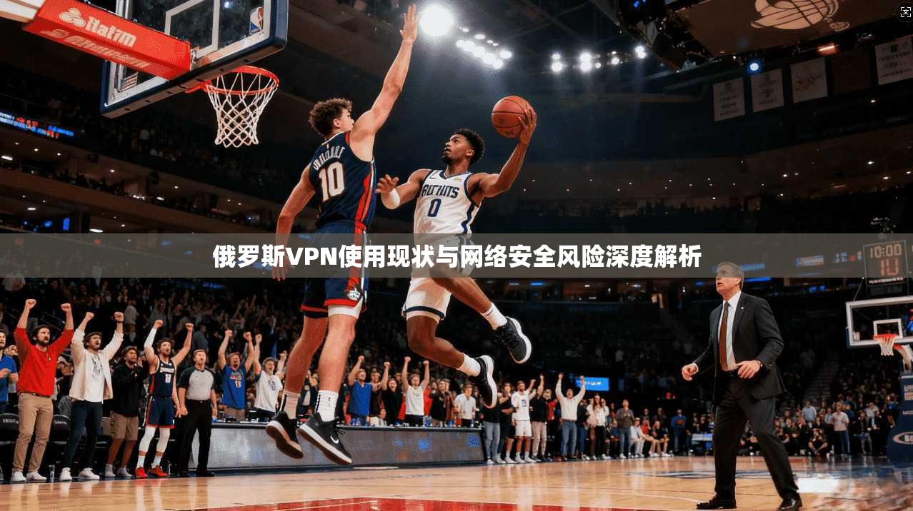 俄罗斯VPN使用现状与网络安全风险深度解析 俄罗斯VPN使用现状与网络安全风险深度解析