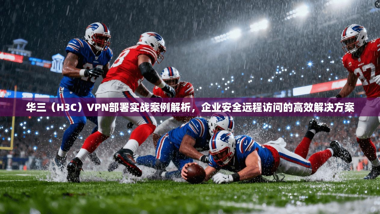 华三(H3C)VPN部署实战案例解析,企业安全远程访问的高效解决方案 华三(H3C)VPN部署实战案例解析,企业安全远程访问的高效解决方案