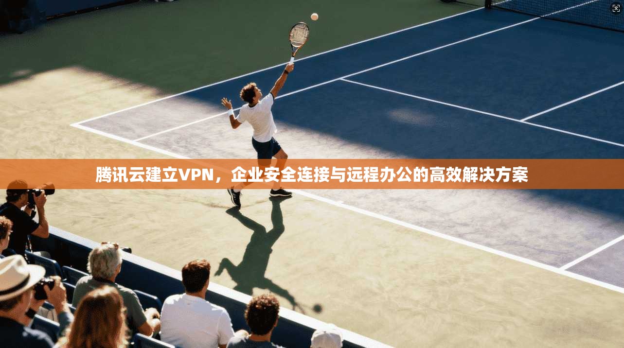 腾讯云建立VPN,企业安全连接与远程办公的高效解决方案 腾讯云建立VPN,企业安全连接与远程办公的高效解决方案