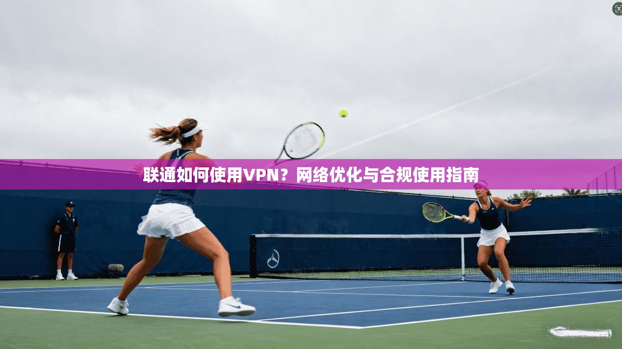 联通如何使用VPN?网络优化与合规使用指南 联通如何使用VPN?网络优化与合规使用指南