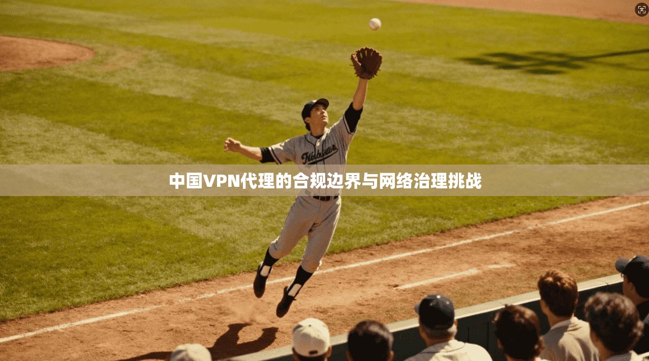中国VPN代理的合规边界与网络治理挑战 中国VPN代理的合规边界与网络治理挑战