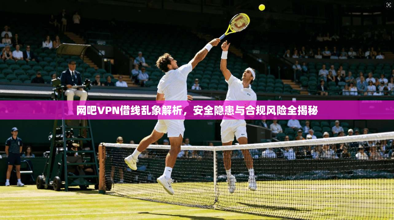 网吧VPN借线乱象解析,安全隐患与合规风险全揭秘 网吧VPN借线乱象解析,安全隐患与合规风险全揭秘