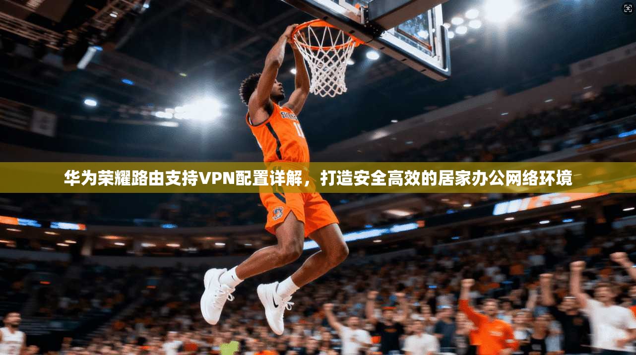 华为荣耀路由支持VPN配置详解,打造安全高效的居家办公网络环境 华为荣耀路由支持VPN配置详解,打造安全高效的居家办公网络环境