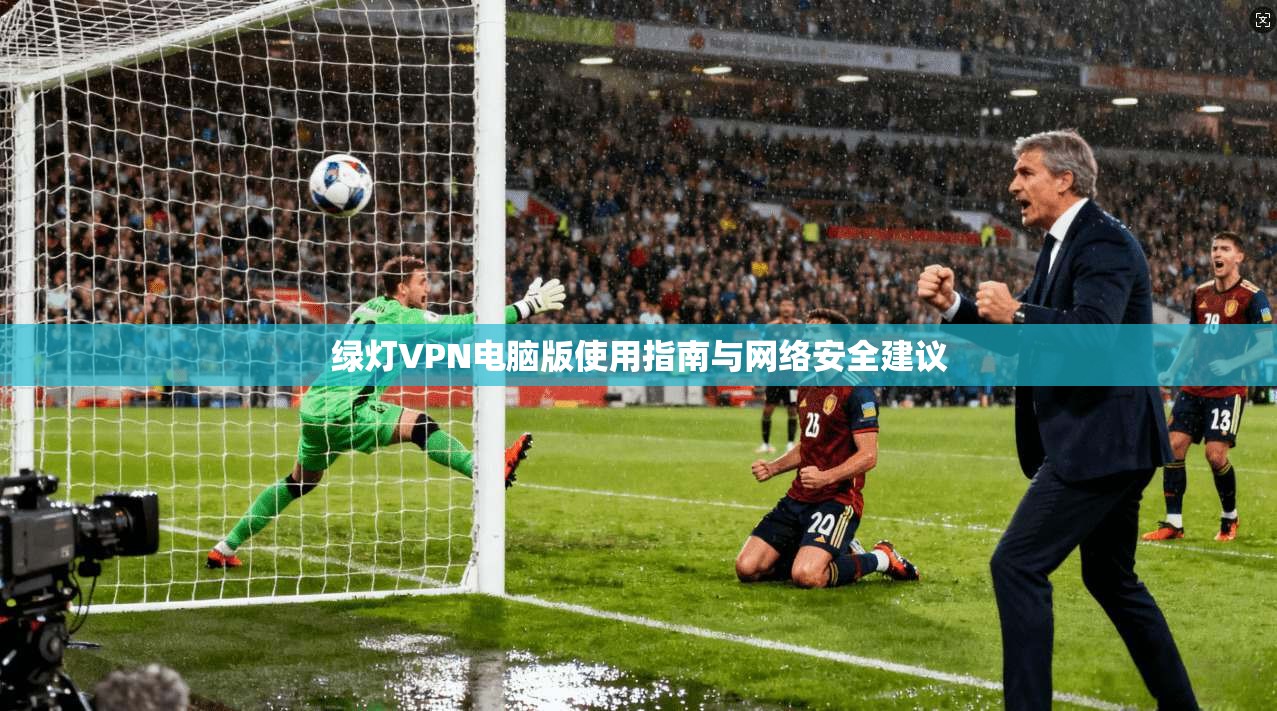 绿灯VPN电脑版使用指南与网络安全建议 绿灯VPN电脑版使用指南与网络安全建议