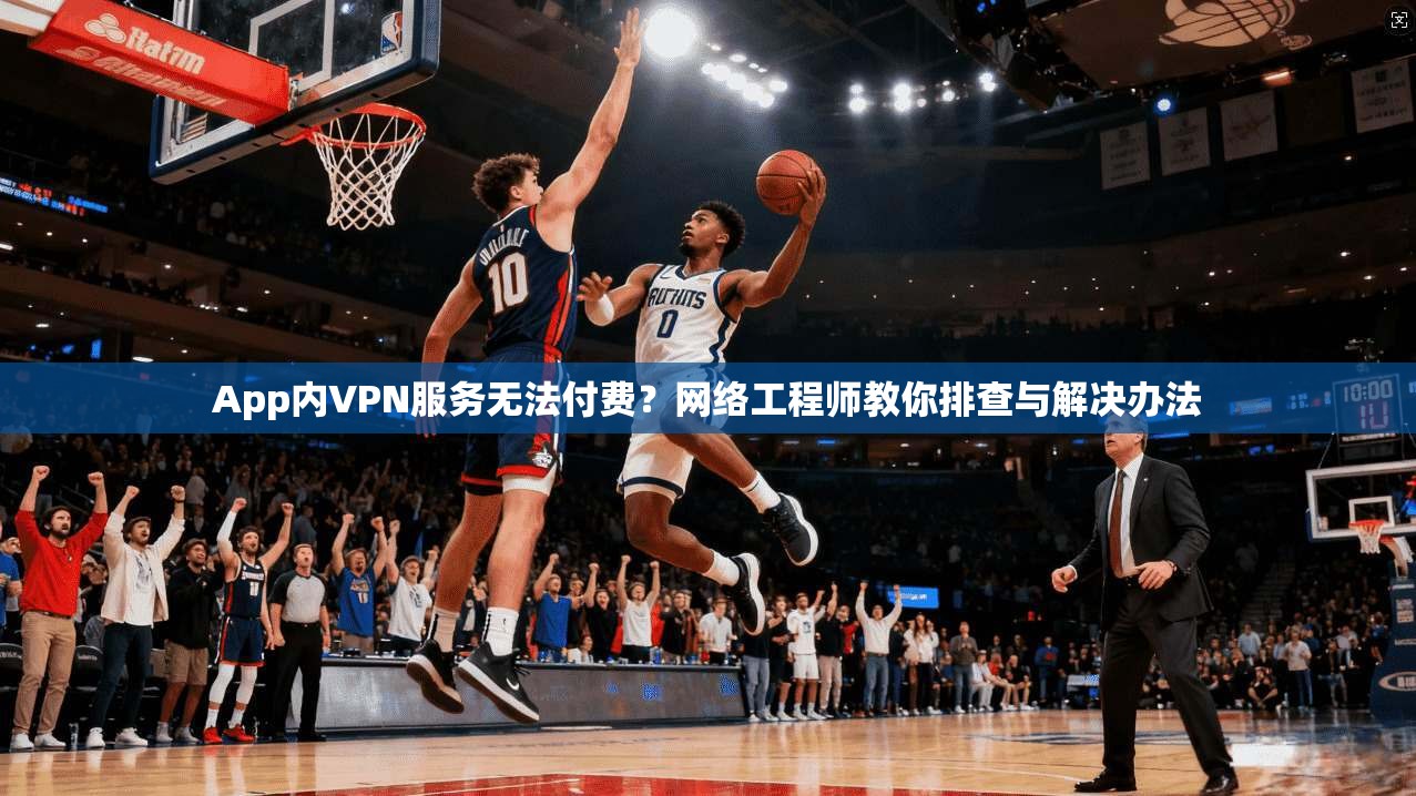 App内VPN服务无法付费？网络工程师教你排查与解决办法