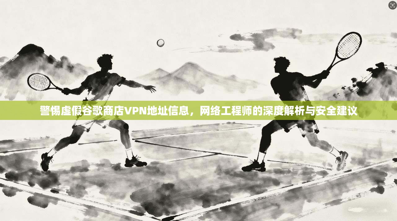警惕虚假谷歌商店VPN地址信息,网络工程师的深度解析与安全建议 警惕虚假谷歌商店VPN地址信息,网络工程师的深度解析与安全建议