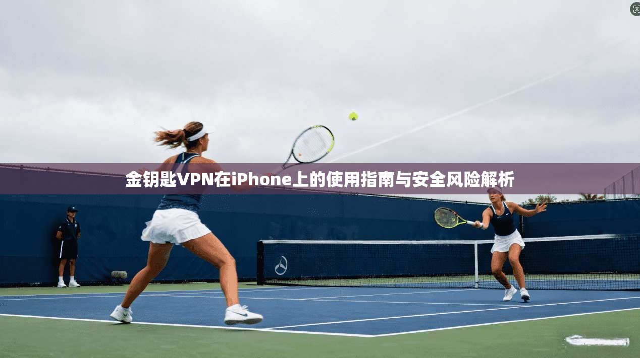 金钥匙VPN在iPhone上的使用指南与安全风险解析