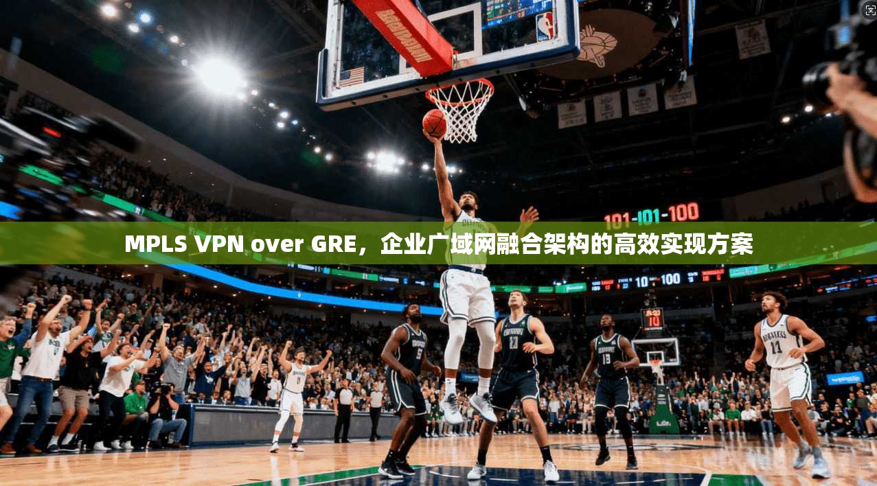 MPLS VPN over GRE，企业广域网融合架构的高效实现方案